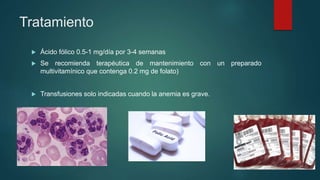 Tratamiento
 Ácido fólico 0.5-1 mg/día por 3-4 semanas
 Se recomienda terapéutica de mantenimiento con un preparado
multivitamínico que contenga 0.2 mg de folato)
 Transfusiones solo indicadas cuando la anemia es grave.
 