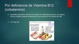 Por deficiencia de Vitamina B12
(cobalamina)
 Lactantes pequeños nacidos de madres con depósitos escasos, los signos
clínicos pueden hacerse evidentes en los primeros 6-18 meses de vida.
 1-5 mcg/ día
 