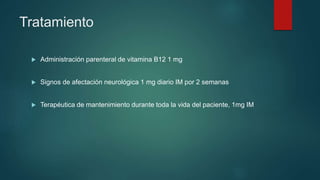 Tratamiento
 Administración parenteral de vitamina B12 1 mg
 Signos de afectación neurológica 1 mg diario IM por 2 semanas
 Terapéutica de mantenimiento durante toda la vida del paciente, 1mg IM
 