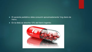  El paciente pediátrico debe consumir aproximadamente 1mg diario de
hierro.
 En la dieta se absorbe 10% del hierro ingerido.
 