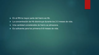  En el RN la mayor parte del hierro es Hb.
 La concentración de Hb disminuye durante los 2-3 meses de vida.
 Una cantidad considerable de hierro se almacena.
 Es suficiente para los primeros 6-9 meses de vida.
 