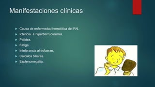 Manifestaciones clínicas
 Causa de enfermedad hemolítica del RN.
 Ictericia  hiperbilirrubinemia.
 Palidez.
 Fatiga.
 Intolerancia al esfuerzo.
 Cálculos biliares.
 Esplenomegalia.
 