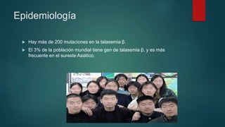 Epidemiología
 Hay más de 200 mutaciones en la talasemia β.
 El 3% de la población mundial tiene gen de talasemia β, y es más
frecuente en el sureste Asiático.
 