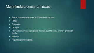 Manifestaciones clínicas
 Empieza padecimiento en el 2º semestre de vida.
 Fatiga
 Anorexia
 Letargia
 Facies talasémica: hiperplasia maxilar, puente nasal ancho y protusión
frontal.
 Ictericia.
 Hepatoesplenomegalia.
 