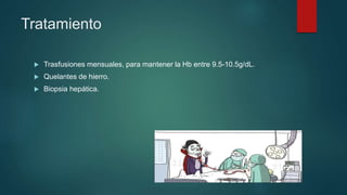 Tratamiento
 Trasfusiones mensuales, para mantener la Hb entre 9.5-10.5g/dL.
 Quelantes de hierro.
 Biopsia hepática.
 