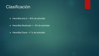  Hemofilia leve 5 – 40% de actividad
 Hemofilia Moderada 1 – 5% de actividad
 Hemofilia Grave <1 % de actividad
Clasificación
 