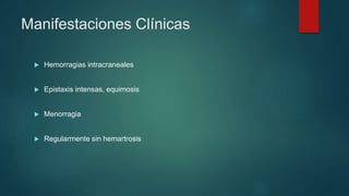  Hemorragias intracraneales
 Epistaxis intensas, equimosis
 Menorragia
 Regularmente sin hemartrosis
Manifestaciones Clínicas
 