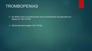  Se define como una disminución en la concentración de plaquetas por
debajo de 150 x10^9/L
 Clínica de hemorragias <20 x10^9/L
TROMBOPENIAS
 