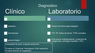 Diagnostico
Clínico
epistaxis,
Hematomas
gingivorragias
Laboratorio
Tiempo de hemorragia alargado
TTP, TP, Indice de Quick, TTPa normales
Anticuerpos antiplaquetares, screening de
colagenosis, serología hepatitis y VIH...
Radiografía de tórax, ecografía abdominal.
Pruebas en Urgencias: Hemograma, frotis sanguíneo,
Pruebas básicas de coagulación
 