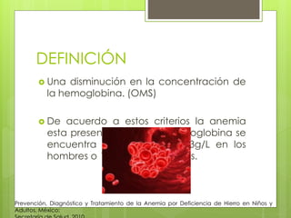 DEFINICIÓN
 Una disminución en la concentración de
la hemoglobina. (OMS)
 De acuerdo a estos criterios la anemia
esta presente cuando la hemoglobina se
encuentra por debajo de 13g/L en los
hombres o 12g/L en las mujeres.
Prevención, Diagnóstico y Tratamiento de la Anemia por Deficiencia de Hierro en Niños y
Adultos. México:
 
