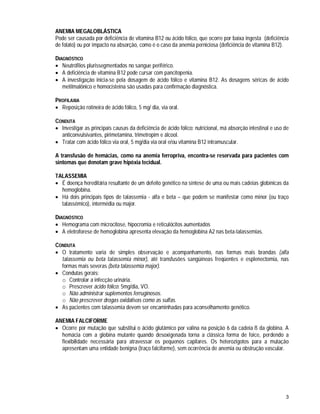 3
ANEMIA MEGALOBLÁSTICA
Pode ser causada por deficiência de vitamina B12 ou ácido fólico, que ocorre por baixa ingesta (deficiência
de folato) ou por impacto na absorção, como é o caso da anemia perniciosa (deficiência de vitamina B12).
DIAGNÓSTICO
 Neutrófilos plurissegmentados no sangue periférico.
 A deficiência de vitamina B12 pode cursar com pancitopenia.
 A investigação inicia-se pela dosagem de ácido fólico e vitamina B12. As dosagens séricas de ácido
metilmalônico e homocisteina são usadas para confirmação diagnóstica.
PROFILAXIA
 Reposição rotineira de ácido fólico, 5 mg/ dia, via oral.
CONDUTA
 Investigar as principais causas da deficiência de ácido fólico: nutricional, má absorção intestinal e uso de
anticonvulsivantes, pirimetamina, trimetropim e álcool.
 Tratar com ácido fólico via oral, 5 mg/dia via oral e/ou vitamina B12 intramuscular.
A transfusão de hemácias, como na anemia ferropriva, encontra-se reservada para pacientes com
sintomas que denotam grave hipóxia tecidual.
TALASSEMIA
 É doença hereditária resultante de um defeito genético na síntese de uma ou mais cadeias globínicas da
hemoglobina.
 Há dois principais tipos de talassemia - alfa e beta – que podem se manifestar como minor (ou traço
talassêmico), intermédia ou major.
DIAGNÓSTICO
 Hemograma com microcitose, hipocromia e reticulócitos aumentados
 A eletroforese de hemoglobina apresenta elevação da hemoglobina A2 nas beta-talassemias.
CONDUTA
 O tratamento varia de simples observação e acompanhamento, nas formas mais brandas (alfa
talassemia ou beta talassemia minor), até transfusões sangüíneas freqüentes e esplenectomia, nas
formas mais severas (beta talassemia major).
 Condutas gerais:
o Controlar a infecção urinária.
o Prescrever ácido fólico: 5mg/dia, VO.
o Não administrar suplementos ferruginosos.
o Não prescrever drogas oxidativas como as sulfas.
 As pacientes com talassemia devem ser encaminhadas para aconselhamento genético.
ANEMIA FALCIFORME
 Ocorre por mutação que substitui o ácido glutâmico por valina na posição 6 da cadeia ß da globina. A
hemácia com a globina mutante quando desoxigenada torna a clássica forma de foice, perdendo a
flexibilidade necessária para atravessar os pequenos capilares. Os heterozigotos para a mutação
apresentam uma entidade benigna (traço falciforme), sem ocorrência de anemia ou obstrução vascular.
 