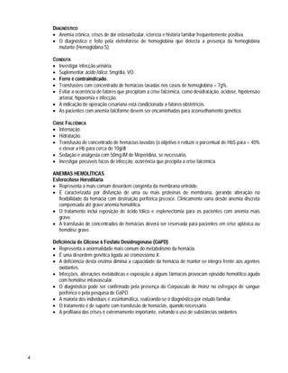 4
DIAGNÓSTICO
 Anemia crônica, crises de dor osteoarticular, icterícia e história familiar freqüentemente positiva.
 O diagnóstico é feito pela eletroforese de hemoglobina que detecta a presença da hemoglobina
mutante (Hemoglobina S).
CONDUTA
 Investigar infecção urinária.
 Suplementar ácido fólico: 5mg/dia, VO.
 Ferro é contraindicado.
 Transfusões com concentrado de hemácias lavadas nos casos de hemoglobina < 7g%.
 Evitar a ocorrência de fatores que precipitam a crise falcêmica, como desidratação, acidose, hipotensão
arterial, hipoxemia e infecção.
 A indicação de operação cesariana está condicionada a fatores obstétricos.
 As pacientes com anemia falciforme devem ser encaminhadas para aconselhamento genético.
CRISE FALCÊMICA
 Internação.
 Hidratação.
 Transfusão de concentrado de hemácias lavadas (o objetivo é reduzir o porcentual de HbS para < 40%
e elevar a Hb para cerca de 10g/dl
 Sedação e analgesia com 50mg IM de Meperidina, se necessário.
 Investigar possíveis focos de infecção, ocorrência que precipita a crise falcêmica.
ANEMIAS HEMOLÍTICAS
Esferocitose Hereditária
 Representa a mais comum desordem congênita da membrana eritróide.
 É caracterizada por disfunção de uma ou mais proteínas de membrana, gerando alteração na
flexibilidade da hemácia com destruição periférica precoce. Clinicamente varia desde anemia discreta
compensada até grave anemia hemolítica.
 O tratamento inclui reposição de ácido fólico e esplenectomia para os pacientes com anemia mais
grave.
 A transfusão de concentrados de hemácias deverá ser reservada para pacientes em crise aplásica ou
hemólise grave.
Deficiência de Glicose 6 Fosfato Desidrogenase (G6PD)
 Representa a anormalidade mais comum do metabolismo da hemácia.
 É uma desordem genética ligada ao cromossomo X.
 A deficiência desta enzima diminui a capacidade da hemácia de manter-se íntegra frente aos agentes
oxidantes.
 Infecções, alterações metabólicas e exposição a alguns fármacos provocam episódio hemolítico agudo
com hemólise intravascular.
 O diagnóstico pode ser confirmado pela presença do Corpúsculo de Heinz no esfregaço de sangue
periférico e pela pesquisa de G6PD.
 A maioria dos indivíduos é assintomática, realizando-se o diagnóstico por estudo familiar.
 O tratamento é de suporte com transfusão de hemácias, quando necessário.
 A profilaxia das crises é extremamente importante, evitando o uso de substâncias oxidantes.
 