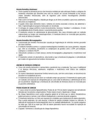 5
Anemia Hemolítica Autoimune
 Ocorre quando há destruição precoce das hemácias mediada por auto-anticorpos fixados a antígenos da
membrana eritrocitária que determina uma série de reações em cascata terminando na lise dessas
células (hemólise intravascular), além de fagocitose pelo sistema macrofagocítico (hemólise
extravascular).
 Pode ocorrer de forma idiopática, induzido por drogas ou de forma secundária a processos autoimunes,
infecciosos ou neoplásicos.
 O quadro clínico típico demonstra sinais e sintomas de anemia associada à icterícia, dor abdominal e
febre. Esplenomegalia de pequena monta pode ser encontrada.
 O esfregaço de sangue periférico revela microesferócitos, hemácias “mordidas” e eritroblastos. O teste
da antiglobulina direta (Coombs direto) é caracteristicamente positivo.
 O tratamento consiste em administração de glicocorticóides. Nos casos refratários pode ser realizada
esplenectomia ou terapia com imunossupressores. A transfusão deverá ser reservada para pacientes
com sinais de falência circulatória.
Anemia Hemolítica Microangiopática
 Caracterizada por hemólise microvascular causada por fragmentação de eritrócitos normais passando
por vasos anormais.
 A síndrome hemolítico-urêmica e a púrpura trombocitopênica trombótica são causas primárias, enquanto
que, entre as secundárias, encontramos as complicações da gravidez como: o DPP, pré-eclâmpsia,
eclâmpsia e a síndrome HELPP.
 Clinicamente constata-se a tríade clássica: anemia microangiopática, plaquetopenia e insuficiência renal
aguda.
 O tratamento consiste em plasmaférese, observando-se que a transfusão de plaquetas é contraindicada
por resultar em agravamento da trombose microvascular.
ANEMIA DE DOENÇAS CRÔNICAS
 Cursa com anemia normocítica e normocrômica, geralmente leve a moderada. Sua causa é multifatorial
e as doenças infecciosas, autoimunes, neoplasias e insuficiência renal crônica são condições
associadas.
 Os exames laboratoriais demonstram ferritina normal ou alta, com ferro sérico baixo, em decorrência de
desordem no metabolismo do ferro.
 O tratamento da doença de base deve ser realizado sempre que possível. O tratamento de suporte pode
ser realizado com reposição de eritropoetina para os casos onde há deficiência e administração de ferro
por via parenteral, enquanto que a transfusão de concentrados de hemácias deverá ser reservada para
os pacientes sintomáticos.
PERDA AGUDA DE SANGUE
 É causa comum de anemia hiperproliferativa. Perdas de até 15% do volume sanguíneo são normalmente
toleradas por mecanismos compensatórios. Perdas maiores levam a hipotensão e choque.
 No choque hipovolêmico ocorre perda sanguínea global de tal forma que os valores hematimétricos
podem permanecer normais e não refletem imediatamente a extensão da perda sanguínea.
 O tratamento inicial deve ser feito com reposição de cristalóides para manutenção do volume plasmático.
Para a perda moderada e de curta duração, a infusão de solução cristaloide costuma ser suficiente. A
indicação de transfusão de hemocomponentes deve ser avaliada individualmente. Se a perda sanguínea
for maior que 1500 ml ou maior que 30% do volume plasmático haverá necessidade de reposição de
concentrados de hemácias.
 O quadro 1 demonstra a classificação de choque hipovolêmico.
 