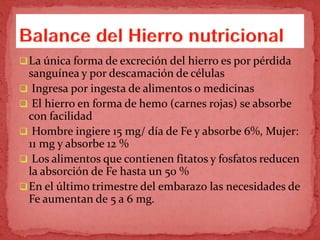 La única forma de excreción del hierro es por pérdida
sanguínea y por descamación de células
 Ingresa por ingesta de alimentos o medicinas
 El hierro en forma de hemo (carnes rojas) se absorbe
con facilidad
 Hombre ingiere 15 mg/ día de Fe y absorbe 6%, Mujer:
11 mg y absorbe 12 %
 Los alimentos que contienen fitatos y fosfatos reducen
la absorción de Fe hasta un 50 %
En el último trimestre del embarazo las necesidades de
Fe aumentan de 5 a 6 mg.
 