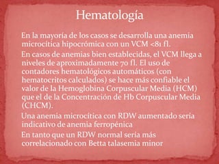 Hematología
En la mayoría de los casos se desarrolla una anemia
microcítica hipocrómica con un VCM <81 fl.
En casos de anemias bien establecidas, el VCM llega a
niveles de aproximadamente 70 fl. El uso de
contadores hematológicos automáticos (con
hematocritos calculados) se hace más confiable el
valor de la Hemoglobina Corpuscular Media (HCM)
que el de la Concentración de Hb Corpuscular Media
(CHCM).
Una anemia microcítica con RDW aumentado sería
indicativo de anemia ferropénica
En tanto que un RDW normal sería más
correlacionado con Betta talasemia minor
 