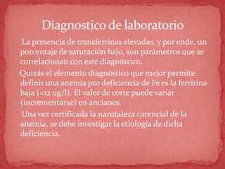 Diagnosticode laboratorio
La presencia de transferrinas elevadas, y por ende, un
porcentaje de saturación bajo, son parámetros que se
correlacionan con este diagnóstico.
Quizás el elemento diagnóstico que mejor permite
definir una anemia por deficiencia de Fe es la ferritina
baja (<12 ug/l). El valor de corte puede variar
(incrementarse) en ancianos.
Una vez certificada la narutaleza carencial de la
anemia, se debe investigar la etiología de dicha
deficiencia.
 