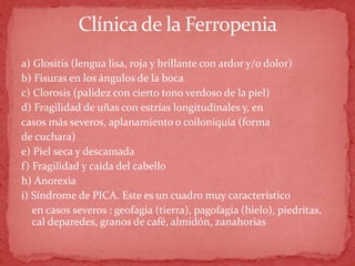 Clínicade la Ferropenia
a) Glositis (lengua lisa, roja y brillante con ardor y/o dolor)
b) Fisuras en los ángulos de la boca
c) Clorosis (palidez con cierto tono verdoso de la piel)
d) Fragilidad de uñas con estrías longitudinales y, en
casos más severos, aplanamiento o coiloniquia (forma
de cuchara)
e) Piel seca y descamada
f) Fragilidad y caída del cabello
h) Anorexia
i) Síndrome de PICA. Este es un cuadro muy característico
en casos severos : geofagia (tierra), pagofagia (hielo), piedritas,
cal deparedes, granos de café, almidón, zanahorias
 