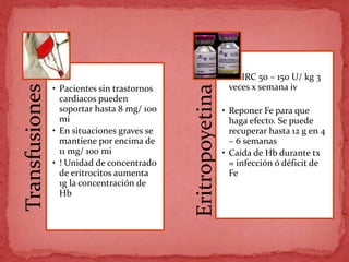 Transfusiones
• Pacientes sin trastornos
cardiacos pueden
soportar hasta 8 mg/ 100
mi
• En situaciones graves se
mantiene por encima de
11 mg/ 100 mi
• ! Unidad de concentrado
de eritrocitos aumenta
1g la concentración de
Hb
Eritropoyetina
• En IRC 50 – 150 U/ kg 3
veces x semana iv
• Reponer Fe para que
haga efecto. Se puede
recuperar hasta 12 g en 4
– 6 semanas
• Caída de Hb durante tx
= infección ó déficit de
Fe
 