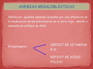  Definición: aquellas anemias causadas por una alteración en
la maduración de los precursores de la serie roja , debido a
anomalía en síntesis de ADN.
 Etiopatogenia
DEFICIT DE ACIDO
FÓLICO
DEFICIT DE VITAMINA
B 12
ANEMIAS MEGALOBLÁSTICAS
 