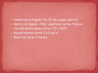  Depósitos en hígado: 5 a 20 mg (según aporte)
 Aporte en hígado, riñón, vegetales verdes frescos
 Cocción altera absorción en 70 a 100%
 Requerimiento diario 3 a 5 μg/d
 Reservas duran 4 meses
 