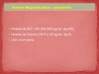 Anemia Megaloblástica: Laboratorio
 Niveles de B12 ( VN 200-500 pg/ml, dg<100)
 Niveles de folatos (VN 5 a 30 ng/ml, dg<4)
 LDH, bilirrubina
 