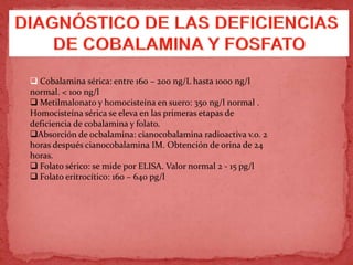  Cobalamina sérica: entre 160 – 200 ng/L hasta 1000 ng/l
normal. < 100 ng/l
 Metilmalonato y homocisteína en suero: 350 ng/l normal .
Homocisteína sérica se eleva en las primeras etapas de
deficiencia de cobalamina y folato.
Absorción de ocbalamina: cianocobalamina radioactiva v.o. 2
horas después cianocobalamina IM. Obtención de orina de 24
horas.
 Folato sérico: se mide por ELISA. Valor normal 2 - 15 pg/l
 Folato eritrocítico: 160 – 640 pg/l
 