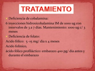  Deficiencia de cobalamina:
6 inyecciones hidroxicobalamina IM de 1000 ug con
intervalos de 3 a 7 días. Mantenimiento: 1000 ug c/ 3
meses
 Deficiencia de folato:
Acido fólico: 5 -15 mg/ día x 4 meses
Acido folínico,
ácido fólico profiláctico: embarazo 400 pg/ día antes y
durante el embarazo
 
