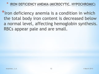 *
*Iron deficiency anemia is a condition in which
the total body iron content is decreased below
a normal level, affecting hemoglobin synthesis.
RBCs appear pale and are small.
Anaemias...L.A 12 4 March 2015
 