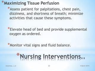 *
*Maximizing Tissue Perfusion
*Assess patient for palpitations, chest pain,
dizziness, and shortness of breath; minimize
activities that cause these symptoms.
*Elevate head of bed and provide supplemental
oxygen as ordered.
*Monitor vital signs and fluid balance.
Anaemias...L.A 23 4 March 2015
 