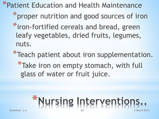 *
*Patient Education and Health Maintenance
*proper nutrition and good sources of iron
*iron-fortified cereals and bread, green
leafy vegetables, dried fruits, legumes,
nuts.
*Teach patient about iron supplementation.
*Take iron on empty stomach, with full
glass of water or fruit juice.
Anaemias...L.A 24 4 March 2015
 