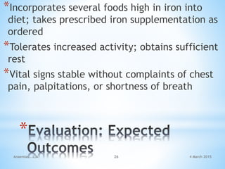 *
*Incorporates several foods high in iron into
diet; takes prescribed iron supplementation as
ordered
*Tolerates increased activity; obtains sufficient
rest
*Vital signs stable without complaints of chest
pain, palpitations, or shortness of breath
Anaemias...L.A 26 4 March 2015
 