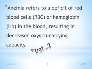 4 March 2015Anaemias...L.A 3
*Anemia refers to a deficit of red
blood cells (RBC) or hemoglobin
(Hb) in the blood, resulting in
decreased oxygen-carrying
capacity.
 