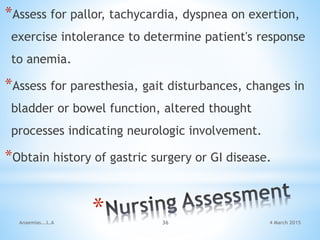 *Assess for pallor, tachycardia, dyspnea on exertion,
exercise intolerance to determine patient's response
to anemia.
*Assess for paresthesia, gait disturbances, changes in
bladder or bowel function, altered thought
processes indicating neurologic involvement.
*Obtain history of gastric surgery or GI disease.
Anaemias...L.A 36 4 March 2015
 