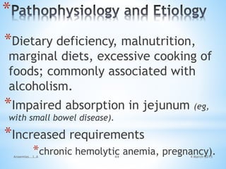 4 March 2015Anaemias...L.A 44
*
*Dietary deficiency, malnutrition,
marginal diets, excessive cooking of
foods; commonly associated with
alcoholism.
*Impaired absorption in jejunum (eg,
with small bowel disease).
*Increased requirements
*chronic hemolytic anemia, pregnancy).
 