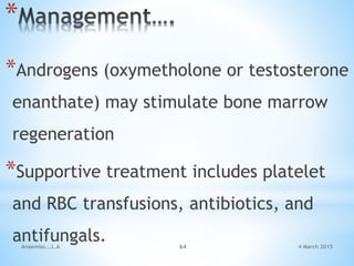 4 March 2015Anaemias...L.A 64
*
*Androgens (oxymetholone or testosterone
enanthate) may stimulate bone marrow
regeneration
*Supportive treatment includes platelet
and RBC transfusions, antibiotics, and
antifungals.
 