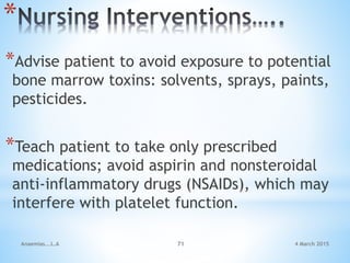 4 March 2015Anaemias...L.A 71
*
*Advise patient to avoid exposure to potential
bone marrow toxins: solvents, sprays, paints,
pesticides.
*Teach patient to take only prescribed
medications; avoid aspirin and nonsteroidal
anti-inflammatory drugs (NSAIDs), which may
interfere with platelet function.
 