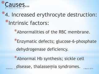4 March 2015Anaemias...L.A 8
*
*4. Increased erythrocyte destruction:
*Intrinsic factors:
*Abnormalities of the RBC membrane.
*Enzymatic defects; glucose-6-phosphate
dehydrogenase deficiency.
*Abnormal Hb synthesis; sickle cell
disease, thalassemia syndromes.
 