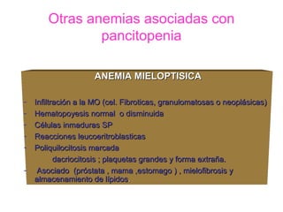 Otras anemias asociadas con
                pancitopenia

                     ANEMIA MIELOPTISICA

-   Infiltración a la MO (cel. Fibroticas, granulomatosas o neoplásicas)
-   Hematopoyesis normal o disminuida
-   Células inmaduras SP
-   Reacciones leucoeritroblasticas
-   Poliquilocitosis marcada
           dacriocitosis ; plaquetas grandes y forma extraña.
-    Asociado (próstata , mama ,estomago ) , mielofibrosis y
    almacenamiento de lípidos.
 
