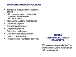 SINDROMES MIELODISPLASICOS

•   Tienden a evolucionar a leucemia
    aguda
•    SP : pancitopenia , bicitopenia,
    citopenias aisladas con
    reticulocitopenia
•   MO: normocelular o hipercelular
•   Dishematopoyesis
•   Dismegacariopoyesis
•   Disgranulopoyesis
•   Eritrocitos nucleados
•   Granulocitos hipogranulares
•                                                   ANEMIA
    Normo o macrocìticas
•                                             DISERITROPOYETICA
    Poiquilocitosis (punteado basófilo)
                                                  CONGENITA

                                          Eritropoyesis anormal e ineficaz
                                          MO normocelular o hipercelular
                                          SP pancitopenia
 