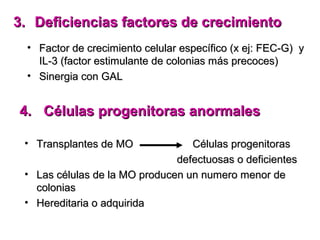 3. Deficiencias factores de crecimiento
  • Factor de crecimiento celular específico (x ej: FEC-G) y
    IL-3 (factor estimulante de colonias más precoces)
  • Sinergia con GAL


4. Células progenitoras anormales

 • Transplantes de MO             Células progenitoras
                               defectuosas o deficientes
 • Las células de la MO producen un numero menor de
   colonias
 • Hereditaria o adquirida
 