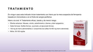 T R ATA M I E N T O
En ningun caso esta indicado iniciar tratamiento con hierro por la mera sospecha de ferropenia
basada en microcitosis o en el frotis de sangre periferica
Hierro vía oral  Tratamiento eficaz, barato y de menor riesgo.
• Efectos adversos: Náusea, vómito, estreñimiento o diarrea y dolor epigastrico.
• Sales ferrosas: Sulfato ferroso, succinato y el gluconato ferroso.
• 100 mg de hierro elemental/dia (1 comprimido de sulfato Fe=60 mg hierro elemental)
• Niños: 50-100 mg/dia
Bibliografia: José María Moraleda Jiménez. Pregrado de hematología. 4th ed. Madrid Luzán 5 D.L; 2017.
 