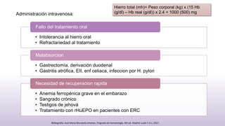 Administración intravenosa:
• Intolerancia al hierro oral
• Refractariedad al tratamiento
Fallo del tratamiento oral
• Gastrectomía, derivación duodenal
• Gastritis atrófica, EII, enf celiaca, infeccion por H. pylori
Malabsorcion
• Anemia ferropénica grave en el embarazo
• Sangrado crónico
• Testigos de jehová
• Tratamiento con rHuEPO en pacientes con ERC
Necesidad de recuperacion rapida
Hierro total (mh)= Peso corporal (kg) x (15 Hb
(g/dl) – Hb real (g/dl)) x 2.4 + 1000 (500) mg
Bibliografia: José María Moraleda Jiménez. Pregrado de hematología. 4th ed. Madrid Luzán 5 D.L; 2017.
 
