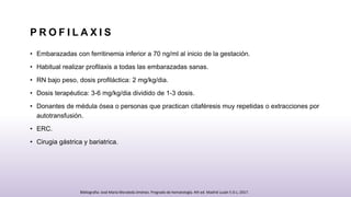 P R O F I L A X I S
• Embarazadas con ferritinemia inferior a 70 ng/ml al inicio de la gestación.
• Habitual realizar profilaxis a todas las embarazadas sanas.
• RN bajo peso, dosis profiláctica: 2 mg/kg/dia.
• Dosis terapéutica: 3-6 mg/kg/dia dividido de 1-3 dosis.
• Donantes de médula ósea o personas que practican citaféresis muy repetidas o extracciones por
autotransfusión.
• ERC.
• Cirugia gástrica y bariatrica.
Bibliografia: José María Moraleda Jiménez. Pregrado de hematología. 4th ed. Madrid Luzán 5 D.L; 2017.
 
