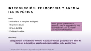 I N T R O D U C C I Ó N : F E R R O P E N I A Y A N E M I A
F E R R O P É N I C A
Hierro:
• Interviene en el transporte de oxigeno
• Respiracion celular
• Sintesis de ADN
• Proliferación celular
Ferropenia:
Desequilibrio en el metabolismo del hierro, de cualquier etiología, que conduce a un déficit del
mismo con la alteración de todos los sistemas metabólicos en los que interviene.
Déficit genera agotamiento de
reservas y falta de disponibilidad para
los eritroblastos, que al persistir
genera anemia ferropénica.
Bibliografia: José María Moraleda Jiménez. Pregrado de hematología. 4th ed. Madrid Luzán 5 D.L; 2017.
 