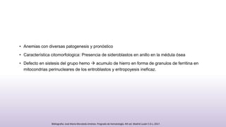 • Anemias con diversas patogenesis y pronóstico
• Característica citomorfologica: Presencia de sideroblastos en anillo en la médula ósea
• Defecto en sistesis del grupo hemo  acumulo de hierro en forma de granulos de ferritina en
mitocondrias perinucleares de los eritroblastos y eritropoyesis ineficaz.
Bibliografia: José María Moraleda Jiménez. Pregrado de hematología. 4th ed. Madrid Luzán 5 D.L; 2017.
 