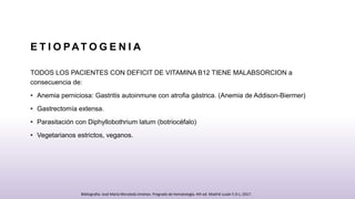 E T I O PAT O G E N I A
TODOS LOS PACIENTES CON DEFICIT DE VITAMINA B12 TIENE MALABSORCION a
consecuencia de:
• Anemia perniciosa: Gastritis autoinmune con atrofia gástrica. (Anemia de Addison-Biermer)
• Gastrectomía extensa.
• Parasitación con Diphyllobothrium latum (botriocéfalo)
• Vegetarianos estrictos, veganos.
Bibliografia: José María Moraleda Jiménez. Pregrado de hematología. 4th ed. Madrid Luzán 5 D.L; 2017.
 