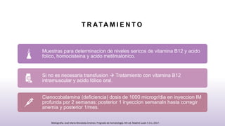 T R ATA M I E N T O
Muestras para determinacion de niveles sericos de vitamina B12 y acido
folico, homocisteina y acido metilmalonico.
Si no es necesaria transfusion  Tratamiento con vitamina B12
intramuscular y acido fólico oral.
Cianocobalamina (deficiencia) dosis de 1000 microgr/dia en inyeccion IM
profunda por 2 semanas; posterior 1 inyeccion semanaln hasta corregir
anemia y posterior 1/mes.
Bibliografia: José María Moraleda Jiménez. Pregrado de hematología. 4th ed. Madrid Luzán 5 D.L; 2017.
 