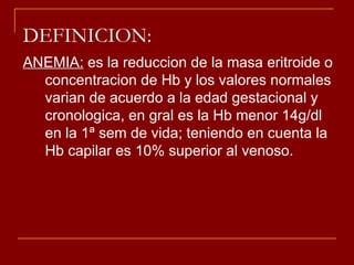 DEFINICION: ANEMIA:  es la reduccion de la masa eritroide o concentracion de Hb y los valores normales varian de acuerdo a la edad gestacional y cronologica, en gral es la Hb menor 14g/dl en la 1ª sem de vida; teniendo en cuenta la Hb capilar es 10% superior al venoso. 