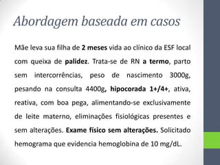 Abordagem baseada em casos
Mãe leva sua filha de 2 meses vida ao clínico da ESF local

com queixa de palidez. Trata-se de RN a termo, parto
sem intercorrências, peso de nascimento 3000g,
pesando na consulta 4400g, hipocorada 1+/4+, ativa,
reativa, com boa pega, alimentando-se exclusivamente
de leite materno, eliminações fisiológicas presentes e
sem alterações. Exame físico sem alterações. Solicitado
hemograma que evidencia hemoglobina de 10 mg/dL.

 