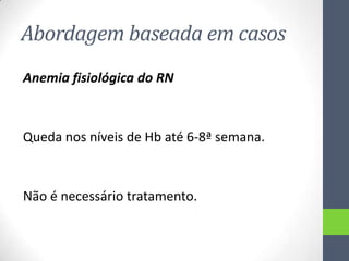 Abordagem baseada em casos
Anemia fisiológica do RN

Queda nos níveis de Hb até 6-8ª semana.

Não é necessário tratamento.

 